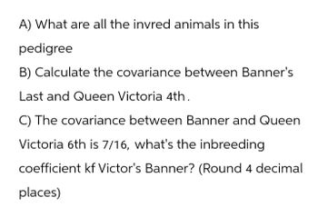 A) What are all the invred animals in this
pedigree
B) Calculate the covariance between Banner's
Last and Queen Victoria 4th.
C) The covariance between Banner and Queen
Victoria 6th is 7/16, what's the inbreeding
coefficient kf Victor's Banner? (Round 4 decimal
places)