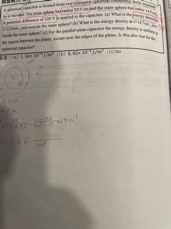 精選軋閃
by a vacuum. The inner sphere has radius 12.5 cm and the outer sphere has radius 14.8 cm
A spherical capacitor is formed from two concentric spherical conducting shells separated
A potential difference of 120 V is applied to the capacitor. (a) What is the energy density at
r=12.6cm, just outside the inner sphere? (b) What is the energy density at r-14.7cm, just
inside the outer sphere? (c) For the parallel-plate capacitor the energy density is uniform in
the region between the plates, except near the edges of the plates. Is this also true for the
spherical capacitor?
**: (a) 1. 64x 10-4J/m³; (b) 8.83× 10-5J/m³ ; (c)no
INV
R
12.5cm
14.8 cm
XR₁ R₂
12.5x14.8
(= K (R₁-P₁) = 2x107. (23)
u=²&² E²
U=
32x²
32元
d. 13-1/6¹
