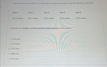 Wicked VR Co. has a WACC of 1.75% and is considering a project with the following cash flows:
Year 0
Year 1
-$1.55 billion $875 million
2.88 years
2.23 years
O 3.23 years
O 3.88 years
O 2.62 years
Year 2
$395 million
Year 3
$450 million
Calculate the (simple, not discounted) payback period of this project.
Year 4
$750 million