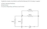 Simplify the complex circuit below to and find the following if 20-V of voltage is supplied.
A) Total / Equivalent Resistance
B) Total Current
C) Current, Voltage Drop, and Power on each resistor
4.0 Q
4.0 0
3.0 0
6.0 0
A
