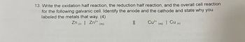 13. Write the oxidation half reaction, the reduction half reaction, and the overall cell reaction
for the following galvanic cell. Identify the anode and the cathode and state why you
labeled the metals that way. (4)
Zn (s) | Zn²+ (aq)
||
Cu²+ (aq) | Cu (s)