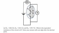 A
R2
R3
R1
Let R, = 100.3 Q, R, = 103.1 Q, and R3 = 199.7 Q. What is the equivalent
resistance of the circuit in Q? Enter your answer with one digit after the decimal
point.
%3D
