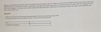 Wexpro, Incorporated, produces several products from processing 1 ton of clypton, a rare mineral. Material and processing costs total
$55,000 per ton, one-fourth of which is allocated to product X15. Eight thousand six hundred units of product X15 are produced from
each ton of clypton. The units can be either sold at the split-off point for $14 each or processed further at a total cost of $7,100 and
then sold for $17 each.
Required:
1. What is the financial advantage (disadvantage) of further processing product X15?
2. Should product X15 be processed further or sold at the split-off point?
2. Product X15 should be