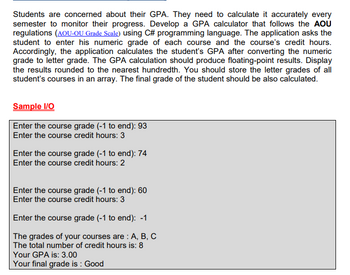 Students are concerned about their GPA. They need to calculate it accurately every
semester to monitor their progress. Develop a GPA calculator that follows the AOU
regulations (AOU-OU Grade Scale) using C# programming language. The application asks the
student to enter his numeric grade of each course and the course's credit hours.
Accordingly, the application calculates the student's GPA after converting the numeric
grade to letter grade. The GPA calculation should produce floating-point results. Display
the results rounded to the nearest hundredth. You should store the letter grades of all
student's courses in an array. The final grade of the student should be also calculated.
Sample I/O
Enter the course grade (-1 to end): 93
Enter the course credit hours: 3
Enter the course grade (-1 to end): 74
Enter the course credit hours: 2
Enter the course grade (-1 to end): 60
Enter the course credit hours: 3
Enter the course grade (-1 to end): -1
The grades of your courses are: A, B, C
The total number of credit hours is: 8
Your GPA is: 3.00
Your final grade is: Good