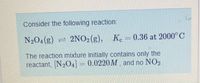 Consider the following reaction:
N204(g) = 2NO2(g), Ke
0.36 at 2000°C
The reaction mixture initially contains only the
reactant, N204]
0.0220M , and no NO2.
