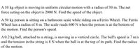 A 10 kg object is moving in uniform circular motion with a radius of 30 m. The net
force acting on the object is 2000 N. Find the speed of the object.
A 50 kg person is sitting on a bathroom scale while riding on a Ferris Wheel. The Ferris
Wheel has a radius of 8 m. The scale reads 600 N when the person is at the bottom of
the motion. Find the person's speed.
A 0.2 kg ball, attached to a string, is moving in a vertical circle. The ball's speed is 7 m/s
and the tension in the string is 8 N when the ball is at the top of its path. Find the radius
of the motion.
