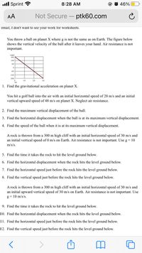 ull Sprint ?
8:28 AM
O O 46%
AA
Not Secure
ptk60.com
email, I don't want to see your work for worksheets.
You throw a ball on planet X where g is not the same as on Earth. The figure below
shows the vertical velocity of the ball after it leaves your hand. Air resistance is not
important.
12.0
6.0
60
-12.0
-18.0
1.0
20
3.0
1. Find the gravitational acceleration on planet X.
You hit a golf ball into the air with an initial horizontal speed of 20 m/s and an initial
vertical upward speed of 48 m/s on planet X. Neglect air resistance.
2. Find the maximum vertical displacement of the ball.
3. Find the horizontal displacement when the ball is at its maximum vertical displacement.
4. Find the speed of the ball when it is at its maximum vertical displacement.
A rock is thrown from a 300 m high cliff with an initial horizontal speed of 30 m/s and
an initial vertical speed of 0 m/s on Earth. Air resistance is not important. Use g = 10
m/s/s.
5. Find the time it takes the rock to hit the level ground below.
6. Find the horizontal displacement when the rock hits the level ground below.
7. Find the horizontal speed just before the rock hits the level ground below.
8. Find the vertical speed just before the rock hits the level ground below.
A rock is thrown from a 300 m high cliff with an initial horizontal speed of 30 m/s and
an initial upward vertical speed of 30 m/s on Earth. Air resistance is not important. Use
g = 10 m/s/s.
9. Find the time it takes the rock to hit the level ground below.
10. Find the horizontal displacement when the rock hits the level ground below.
11. Find the horizontal speed just before the rock hits the level ground below.
12. Find the vertical speed just before the rock hits the level ground below.
