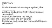 HELP SOS
1.
Under the council-manager system, the
political and administrative functions are
separated
city council selects the mayor
mayor chairs the city council
legislative and executive responsibilities are
separated
