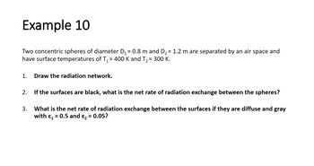 Example 10
Two concentric spheres of diameter D₁ = 0.8 m and D₂ = 1.2 m are separated by an air space and
have surface temperatures of T₁ = 400 K and T₂ = 300 K.
1. Draw the radiation network.
2.
If the surfaces are black, what is the net rate of radiation exchange between the spheres?
3.
What is the net rate of radiation exchange between the surfaces if they are diffuse and gray
with ₁ = 0.5 and ₂ = 0.05?