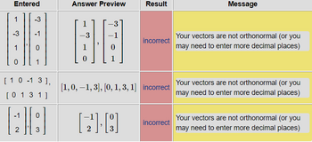 Entered
1
-3
-3
-1
[ 10-13],
[ 0 1 3 1]
-1 0
A8
2
3
Answer Preview
1
-3
-3
BO
0
0
Result
[218]
incorrect
[1, 0, −1, 3], [0, 1, 3, 1] incorrect
incorrect
Message
Your vectors are not orthonormal (or you
may need to enter more decimal places)
Your vectors are not orthonormal (or you
may need to enter more decimal places)
Your vectors are not orthonormal (or you
may need to enter more decimal places)