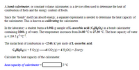 A bomb calorimeter, or constant volume calorimeter, is a device often used to determine the heat of
combustion of fuels and the energy content of foods.
Since the "bomb" itself can absorb energy, a separate experiment is needed to determine the heat capacity of
the calorimeter. This is known as calibrating the calorimeter.
In the laboratory a student burns a 0.981-g sample of L-ascorbic acid (CH3O6) in a bomb calorimeter
containing 1060. g of water. The temperature increases from 24.80 °C to 27.30 °C. The heat capacity of water
is 4.184 Jglc!.
The molar heat of combustion is –2340. kJ per mole of L-ascorbic acid.
C,HgO6(s) + 5 O2(g)6 CO,(9) + 4 H,0(1) + Energy
Calculate the heat capacity of the calorimeter.
heat capacity of calorimeter =
J/°C

