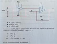 vcc ng
Vcc
741
Vo
v(in)(t)
R1
741
VEE
VEE
R2
• Vin (t) = Vm cos (@t)
1V Vm= V
w 2 6283 rad/s
%3D
Measure and graph Vin (t) and V(t) (compare them in the same window) for the following
conditions. Calculate and report gain ( A = Vo/V in ).
R1 = R2
R > R2
R1 < R2
R, = 1002 and R2 = MN
V.
%3D
vi.
vii.
viii.
%3!
Briefly explain and comment on your results.

