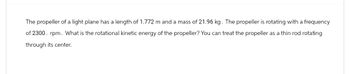 The propeller of a light plane has a length of 1.772 m and a mass of 21.96 kg. The propeller is rotating with a frequency
of 2300. rpm. What is the rotational kinetic energy of the propeller? You can treat the propeller as a thin rod rotating
through its center.