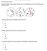 Be sure to answer all parts.
Three equal volumes of gas mixtures, all at the same T, are depicted below. Gas A is red, Gas B is green,
and Gas C is blue.
II
(a) Which sample, if any, has the highest mole fraction of A?
I
O I
III
none
(b) Which sample, if any, has the lowest mole fraction of B?
I
II
III
none
(c) In which sample, if any, do the gas particles have the highest average kinetic energy?
I
II
II
none
