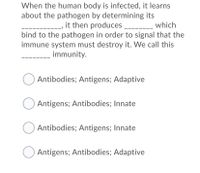 When the human body is infected, it learns
about the pathogen by determining its
it then produces ___
bind to the pathogen in order to signal that the
immune system must destroy it. We call this
which
---
immunity.
Antibodies; Antigens; Adaptive
Antigens; Antibodies; Innate
Antibodies; Antigens; Innate
Antigens; Antibodies; Adaptive
