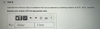 Part B
Calculate the minimum value of resistance that can be obtained by combining resistors of 32 N, 46 , and 58 2.
Express your answer with the appropriate units.
Req =
Value
Units
%3D
