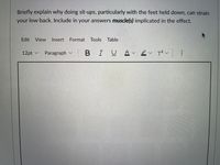 Briefly explain why doing sit-ups, particularly with the feet held down, can strain
your low back. Include in your answers muscle(s) implicated in the effect.
Edit
View
Insert
Format
Tools
Table
12pt v
Paragraph
BIUA
...
