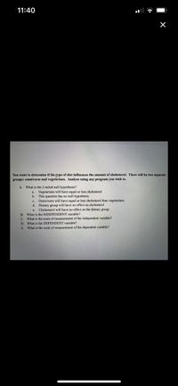 11:40
You want to determine if the fype of diet influences the amount of cholesterol. There will be two separate
groups: omnivores and vegetårians. Analyze using any program you wish to.
A. What is the 2-tailed null hypothesis?
a. Vegetarians will have equal or less cholesterol
This question has no null hypothesis.
c. Omnivores will have equal or less cholesterol than vegetarians.
d. Dietary group will have no effect on cholesterol
e. Cholesterol will have no effect on the dietary group.
b.
B. What is the INDEPENDENT variable?
C. What is the scale of measurement of the independent variable?
D. What is the DEPENDENT variable?
E. What is the scale of measurement of the dependent variable?
