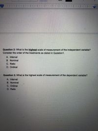 **Question 2:** What is the *highest* scale of measurement of the independent variable? Consider the order of the treatments as stated in Question 1.

A. Interval  
B. Nominal  
C. Ratio  
D. Ordinal  

**Question 3:** What is the highest scale of measurement of the dependent variable?

A. Interval  
B. Nominal  
C. Ordinal  
D. Ratio  