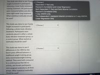 This study was done to see if jump
height increased in participants
following a lower body resistance
training treatment. All participants
were measured before and after th
V [Choose ]
Dependent T-Test only.
Pearson's Correlation and Linear Regression.
Both Dependent T-Test and Point-Biserial Correlation
Pearson's Correlation Only
same eight week long treatment.
1-way ANOVA only.
The independent t-test/point biserial correlation or 1-way ANOVA.
Linear Regression Only
What statistical method(s) should
be used?
This study was done to see if jump
height increased in participants
following a whole-body vibration
[ Choose ]
treatment. Participants were
randomly placed in either a whole-
body vibration treatment group, or
a control group. What statistical
method(s) should be used?
This study was done to see if
[ Choose ]
differences in the 1RM for the
bench press differed between a
traditional weight training group,
and a novel bodyweight training
method. They were both compared
to a control group that did no
activity, and female participants
were assigned randomly to all three
groups. What statistical method(s)
should be used?
