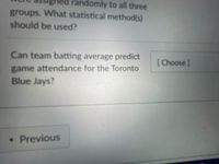 ed randomly to all three
groups. What statistical method(s)
should be used?
Can team batting average predict
[ Choose]
game attendance for the Toronto
Blue Jays?
• Previous
