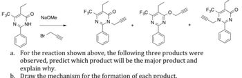 F3C
F3C
NaOMe
N NH
N N
+
Br
F3C
F3C
O
NN
N
N
a. For the reaction shown above, the following three products were
observed, predict which product will be the major product and
explain why.
b. Draw the mechanism for the formation of each product.