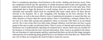 Peter is considering operating a local business in the textile, clothing and footwear sector. Peter
has completed research into the operations of similar businesses both locally and regionally and
intends to market and sell his products both at the local and regional level at the same time. Peter
understands that to shape the business's overall strategy there are various strategic drivers both
internally and externally which must be considered and wants expert advice on these drivers
relevant to his business. He is also struggling with deciding on the best structure for the
organization, as well as the most effective ways of marketing his products to ensure that they are
more attractive to buyers than the current options. Peter is considering a strategic alliance but is
not sure if to form links among non-competitive firms or associate with firms in an un-related
activity. He is also aware that even other types strategic alliances exist but does not have a good
grasp on this area to make an informed choice. Peter is aware of internal and external tools which
businesses use to understand the operating environment but is unsure which ones are feasible for
his business or will provide the most relevant information. Peter wants to go global in the future.
He was listening to a radio program and they mentioned that there are drivers that shape strategies
when persons are considering going global but he is not familiar with what these are. Whilst Peter
has a lot of ideas, he recognizes the need for help to ensure his success.