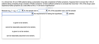 **Clinical Trial Analysis on Flu-like Symptoms**

In a clinical trial, 20 out of 880 patients taking a prescription drug daily complained of flu-like symptoms. It is known that 1.9% of patients taking competing drugs complain of flu-like symptoms. Is there sufficient evidence to conclude that more than 1.9% of this drug’s users experience flu-like symptoms as a side effect at the α = 0.05 level of significance?

1. **Hypothesis Testing Requirements:**

   - **Criterion:** Because \( np_0 (1 - p_0) = \) [Input Field] \(\geq 10\), the sample size is [Drop-down: less than / greater than] 5% of the population size, and the sample [Drop-down: can be reasonably assumed to be random] the requirements for testing the hypothesis [Drop-down: are / are not] satisfied.

2. **Drop-down Options for Sample Validity:**

   - is given to be random,
   - cannot be reasonably assumed to be random,
   - is given to not be random,
   - can be reasonably assumed to be random.

This interactive setup allows users to engage with hypothesis testing criteria, ensuring a comprehensive understanding of statistical concepts in a clinical context.