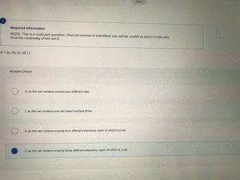 Required information
NOTE: This is a multi-part question. Once an answer is submitted, you will be unable to return to this part.
Find the cardinality of the set A.
A = [0, (0], [0, [0]]]
Multiple Choice
O
O
O
2, as this set contains exactly two different sets
1, as this set contains one set listed multiple times
4, as this set contains exactly four different elements, each of which is a set
Saved
3, as this set contains exactly three different elements, each of which is a set
