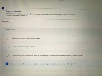 Required information
NOTE: This is a multi-part question. Once an answer is submitted, you will be unable to return to this part.
Find the cardinality of the set A.
A = [0, {0}]
Multiple Choice
O
O
O, as neither Ø or (Ø) are valid elements of a set.
1, as the elements Ø and [Ø) are the same.
1, as you count the set containing the empty set as an element, but you do not count the empty set as an element of the set.
2, as the empty set Ø is an element and (Ø), the set containing the empty set, is a second (and different) element.