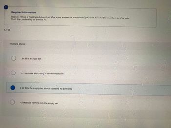 A = Ø
Required information
NOTE: This is a multi-part question. Once an answer is submitted, you will be unable to return to this part.
Find the cardinality of the set A.
Multiple Choice
O
O
1, as Ø is a single set
∞, because everything is in the empty set
O, as is the empty set, which contains no elements
-1, because nothing is in the empty set