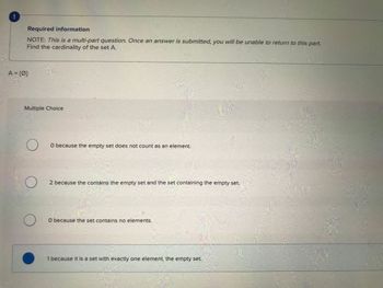 *
Required information
NOTE: This is a multi-part question. Once an answer is submitted, you will be unable to return to this part.
Find the cardinality of the set A.
A = {0}
Multiple Choice
O
O
O
O because the empty set does not count as an element.
2 because the contains the empty set and the set containing the empty set.
O because the set contains no elements.
1 because it is a set with exactly one element, the empty set.