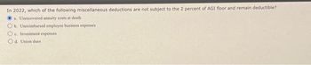 In 2022, which of the following miscellaneous deductions are not subject to the 2 percent of AGI floor and remain deductible?
a. Unrecovered annuity costs at death
b. Unreimbursed employee business expenses
Oe Investment expenses
d. Union dues