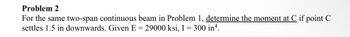 **Problem 2**

For the same two-span continuous beam in Problem 1, determine the moment at C if point C settles 1.5 inches downwards. Given \( E = 29000 \) ksi, \( I = 300 \) in\( ^4 \).