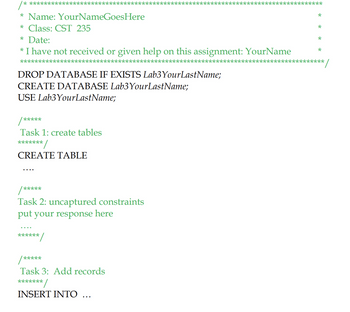 ******
* Name: YourNameGoesHere
* Class: CST 235
* Date:
* I have not received or given help on this assignment: YourName
**********
*******
DROP DATABASE IF EXISTS Lab3 Your LastName;
CREATE DATABASE Lab3YourLastName;
USE Lab3 Your LastName;
/*****
Task 1: create tables
*******
CREATE TABLE
/*****
Task 2: uncaptured constraints
put your response here
******
*/
/*****
Task 3: Add records
*******
*/
INSERT INTO ...
******
*
*
*
*
*****