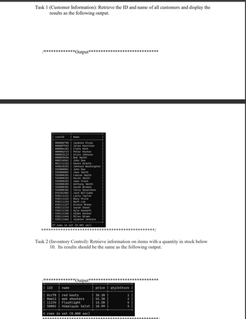 Task 1 (Customer Information): Retrieve the ID and name of all customers and display the
results as the following output.
/*************Output*****************************
custID
Name
000006798
Jazmine Elzey
000007543
Jalen Harrison
00000ас01 Clark Kent
00000af15 Peter Parker
0000CD123
0000Р0456
000234561
001111222
548618292
555000001
555000002
555000201
555000202
Alice Johnson
Bob Smith
John Doe
Dante Grante
Johnson Washington
John Doe
Jane Smith
Lebron Smith
Kevin Smith
555000203
Jake Frost
555000205
Anthony Smith
555000301 Sarah Browne
555000302
835261882
920111221
920111222
920111224
920111227
920111233
920111255
920111266
920111444
920111666
Terry Donaldson
Jack Williams
Larry Taylor
Mary Price
Norh Lee
Alonzo McKee
Sarah Sheet
Kyle Haskett
Aiden Harbor
Miles Brown
Jazmine Jenkins
27 rows in set (0.001 sec)
********
****************/
Task 2 (Inventory Control): Retrieve information on items with a quantity in stock below
10. Its results should be the same as the following output.
/************* *Output*****************************
❘ iID
name
price qtyInStock |
0cr78
Omw12
red boots
web shooters
36.30
42.30
11234
Flashlight
15.50
S0002
Himalayan Salst
10.99
4 rows in set (0.000 sec)
1245