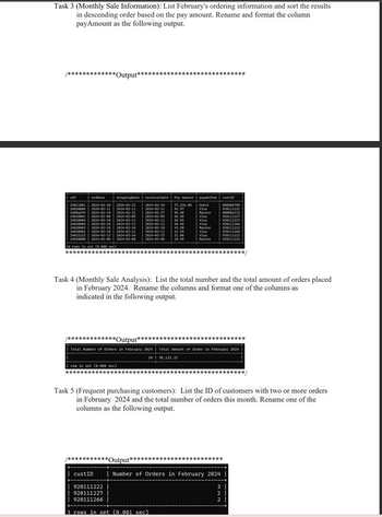 Task 3 (Monthly Sale Information): List February's ordering information and sort the results
in descending order based on the pay amount. Rename and format the column
payAmount as the following output.
/*************Output*****
**************
OID
ordDate
shippingDate | receivalDate | Pay Amount paymethod | custID
24021001 | 2024-02-20
240200062024-02-11
2024-02-22
2024-02-11
2024-02-24
2024-02-11
37,636.80
92.97
Debit
Visa
000006798
920111221
2400a6742024-02-19
2024-02-21
2024-02-27
84.60
Master
00000af15
240200012024-02-08
240200042024-02-10
2024-02-09
2024-02-11
2024-02-09
65.98
Visa
920111227
2024-02-11
65.95
Visa
920111227
240200052024-02-10
2024-02-11
2024-02-11
Visa
920111266
24020003 2024-02-10 2024-02-10
240200022024-02-10 | 2024-02-11
240222222024-02-23 2024-02-26
2024-02-10
43.98
Master
920111222
2024-02-11
2024-02-27
2024-02-08
32.99
Visa
| 920111266
31.00
Visa
10.99
Master
920111222
920111222
24020000 | 2024-02-08 | 2024-02-08
10 rows in set (0.000 sec)
************************************************/
Task 4 (Monthly Sale Analysis): List the total number and the total amount of orders placed
in February 2024. Rename the columns and format one of the columns as
indicated in the following output.
*****************************
/*************Output**
Total Number of Orders in February 2024 | Total Amount of Order in February 2024
10 38,122.22
1 row in set (0.000 sec)
************************************************/
Task 5 (Frequent purchasing customers): List the ID of customers with two or more orders
in February 2024 and the total number of orders this month. Rename one of the
columns as the following output.
/***********Output*************************
custID
920111222
920111227
920111266
Number of Orders in February 2024
322
3 rows in set (0.001 sec)