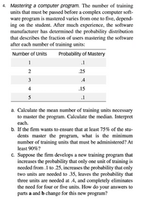 4. Mastering a computer program. The number of training
units that must be passed before a complex computer soft-
ware program is mastered varies from one to five, depend-
ing on the student. After much experience, the software
manufacturer has determined the probability distribution
that describes the fraction of users mastering the software
after each number of training units:
Number of Units
Probability of Mastery
1
.1
2
.25
3
.4
4
.15
5
.1
a. Calculate the mean number of training units necessary
to master the program. Calculate the median. Interpret
each.
b. If the firm wants to ensure that at least 75% of the stu-
dents master the program, what is the minimum
number of training units that must be administered? At
least 90%?
c. Suppose the firm develops a new training program that
increases the probability that only one unit of training is
needed from .1 to .25, increases the probability that only
two units are needed to .35, leaves the probability that
three units are needed at .4, and completely eliminates
the need for four or five units. How do your answers to
parts a and b change for this new program?
