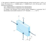 3. The material is subjected to biaxial loading producing uniform normal stress ox and oy as
shown. The strains are ex = -0.00065 and e, = -0.00040. Use E = 30 x 106 psi and v =
Determine the following:
(a) ox. Indicate tension or compression. Use 2 decimal places.
(b) oy. Indicate tension or compression. Use 2 decimal places.
(c) Change in the thickness of the material. Indicate elongation or contraction. Use 5
decimal places and scientific notation of x 10-3 (Example: .
0.30.
x 10-3)
y
Oy
Ox
5!
Oy
%3!
8
N
