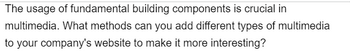 The usage of fundamental building components is crucial in
multimedia. What methods can you add different types of multimedia
to your company's website to make it more interesting?