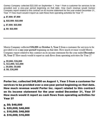 Gomez Company collected $22,500 on September 1, Year 1 from a customer for services to be
provided over a one-year period beginning on that date. How much revenue would Gomez
Company report related to this contract on its income statement for the year ended December 31,
Year 1? How much would it report as cash flows from operating activities for Year 1?
a. $7,500; $7,500
b. $22,500; $22,500
c. $7,500; $22,500
d. $0; $22,500
Morris Company collected $36,000 on October 1, Year 2 from a customer for services to be
provided over a one-year period beginning on that date. How much revenue would Morris
Company report related to this contract on its income statement for the year ended December
31, Year 2? How much would it report as cash flows from operating activities for Year 2?
a. $9,000; $36,000
b. $12,000; $12,000
c. $9,000; $9,000
d. $0; $36,000
Porter Inc. collected $48,000 on August 1, Year 3 from a customer for
services to be provided over a one-year period beginning on that date.
How much revenue would Porter Inc. report related to this contract
on its income statement for the year ended December 31, Year 3?
How much would it report as cash flows from operating activities for
Year 3?
a. $0; $48,000
b. $20,000; $48,000
c. $16,000; $48,000
d. $16,000; $16,000