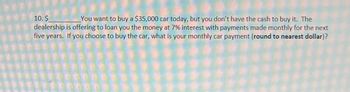 10. $
You want to buy a $35,000 car today, but you don't have the cash to buy it. The
dealership is offering to loan you the money at 7% interest with payments made monthly for the next
five years. If you choose to buy the car, what is your monthly car payment (round to nearest dollar)?