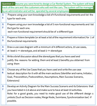 Question 2 - Assume you were hired to design a Car Rental System. The system will keep
track of the cars and the customers who will rent the cars. The system will be managed
by an administrator and will be operated by several employees.
2. Prepare using your own knowledge a list of 4 functional requirements and list the
1
type for each one.
2. Prepare using your own knowledge a list of 3 non-functional requirements and list
2
the type for each one.
each non-functional requirement should be of a different type
Prepare a Volere template (or at least a list of the requirement information) for 1of
the functional requirements
2.
3
2.
Draw a use case diagram with a minimum of 4 different actors, 10 use cases,
4
at least 1> stereotype, and at least 1 stereotype
2. Write a brief discussion about the stereotypes that you have used and
5
justify the reasons for adding them and at least 2 benefits you obtained from
using them
2.
Choose any of the Use Cases that you have used and write the use case
6
textual description for it with all the main sections (Identifier and name, Initiator,
Goal, Precondition, Postcondition, Assumptions, Main Success Scenario,
Extensions)
2. Develop an Activity Diagram for the Main Success Scenario and its Extensions that
7
you have listed in 2.6 above and make sure to have at least 10 activities.
Note: for a good grade, you need to make good use of the different design s
ymbols (Such as Decision nodes, Merge Node, Swimlane, Synchronization bar) if
possible.
