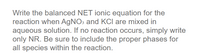 Write the balanced NET ionic equation for the
reaction when AGNO3 and KCI are mixed in
aqueous solution. If no reaction occurs, simply write
only NR. Be sure to include the proper phases for
all species within the reaction.
