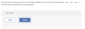 If a firm wishes to choose at least 2 of 4 possible activities (A, B, C and D), the constraint XÃ + XB + XC + XD ≥ 2
will enforce this relationship in a linear program.
True or False
True
False