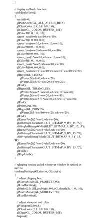 }
// display callback function
void display(void)
{
int shift=0;
glPushAttrib(GL_ALL_ATTRIB_BITS);
glClearColor (0.8, 0.8, 0.8, 1.0);
glClear(GL_COLOR_BUFFER_BIT);
glColor3f(1.0, 1.0, 1.0);
screen_box(0,wh-ww/10,ww/10);
glColor3f(1.0, 0.0, 0.0);
screen_box(ww/10,wh-ww/10,ww/10);
glColor3f(0.0, 1.0, 0.0);
screen_box(ww/5,wh-ww/10,ww/10);
glColor3f(0.0, 0.0, 1.0);
screen_box(3*ww/10,wh-ww/10,ww/10);
glColor3f(1.0, 1.0, 0.0);
screen_box(2*ww/5,wh-ww/10,ww/10);
glColor3f(0.0, 0.0, 0.0);
screen_box(ww/10+ww/40,wh-ww/10+ww/40,ww/20);
glBegin(GL_LINES);
glVertex2i(wh/40,wh-ww/20);
glVertex2i(wh/40+ww/20,wh-ww/20);
glEnd();
glBegin(GL_TRIANGLES);
glVertex2i(ww/5+ww/40,wh-ww/10+ww/40);
glVertex2i(ww/5+ww/20,wh-ww/40);
glVertex2i(ww/5+3*ww/40,wh-ww/10+ww/40);
glEnd();
glPointSize(3.0);
glBegin(GL_POINTS);
glVertex2i(3*ww/10+ww/20, wh-ww/20);
glEnd();
glRasterPos2i(2*ww/5,wh-ww/20);
glutBitmapCharacter(GLUT_BITMAP_9_BY_15, 'A');
shift=glutBitmapWidth(GLUT_BITMAP_9_BY_15, 'A');
glRasterPos2i(2*ww/5+shift,wh-ww/20);
glutBitmapCharacter(GLUT_BITMAP_9 BY 15, 'B');
shift+=glutBitmapWidth(GLUT_BITMAP_9_BY_15,
'B');
glRasterPos2i(2*ww/5+shift,wh-ww/20);
glutBitmapCharacter(GLUT_BITMAP_9_BY_15, 'C');
glFlush();
glPopAttrib();
}
// rehaping routine called whenever window is resized or
moved
void myReshape(GLsizei w, GLsizei h)
{
// adjust clipping box
glMatrixMode(GL_PROJECTION);
glLoadIdentity();
glOrtho(0.0, (GLdouble)w, 0.0, (GLdouble)h, -1.0, 1.0);
glMatrixMode(GL_MODELVIEW);
glLoadIdentity();
// adjust viewport and clear
glViewport(0,0,w,h);
glClearColor (0.8, 0.8, 0.8, 1.0);
glClear(GL_COLOR_BUFFER_BIT);
display();
