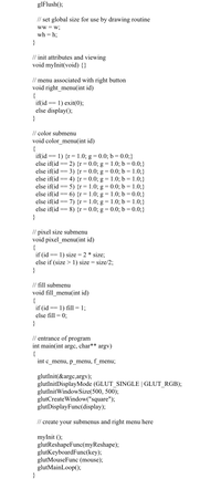 glFlush();
// set global size for use by drawing routine
ww = w;
wh = h;
}
// init attributes and viewing
void myInit(void) {}
// menu associated with right button
void right_menu(int id)
{
if(id
else display();
}
1) exit(0);
==
// color submenu
void color_menu(int id)
= 1) {r= 1.0; g = 0.0; b = 0.0;}
if(id
else if(id == 2) {r= 0.0; g = 1.0; b = 0.0;}
else if(id ==
else if(id
else if(id
else if(id
else if(id == 7) {r=1.0; g = 1.0; b = 1.0;}
else if(id
}
3) {r = 0.0; g = 0.0; b = 1.0;}
4) {r= 0.0; g = 1.0; b = 1.0;}
5) {r= 1.0; g = 0.0; b = 1.0;}
6) {r= 1.0; g = 1.0; b = 0.0;}
8) {r= 0.0; g = 0.0; b = 0.0;}
==
// pixel size submenu
void pixel_menu(int id)
{
if (id
else if (size > 1) size = size/2;
}
1) size = 2 * size;
// fill submenu
void fill_menu(int id)
{
if (id
else fill = 0;
}
1) fill = 1;
==
// entrance of program
int main(int argc, char**
{
int c menu, p menu, f menu;
argv)
glutInit(&argc,argv);
glutInitDisplayMode (GLUT_SINGLE | GLUT_RGB);
glutInitWindowSize(500, 500);
glutCreateWindow("square");
glutDisplayFunc(display);
// create your submenus and right menu here
myInit ();
glutReshapeFunc(myReshape);
glutKeyboardFunc(key);
glutMouseFunc (mouse);
glutMainLoop();
