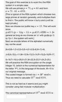 The goal of this exercise is to work thru the RSA
system in a simple case:
We will use primes p = 71, q = 61 and form
71 ·61 = 4331.
n =
[This is typical of the RSA system which chooses two
large primes at random generally, and multiplies them
to find n. The public will know n but p and q will be
kept private.]
Now we choose our public key e = 13. This will work
since
gcd(13, (p – 1)(q – 1)) = gcd(13, 4200) = 1. [In
general as long as we choose an 'e' with gcd(e, (p-1)
(q-1))=1, the system will work.]
Next we encode letters of the alphabet numerically
say via the usual:
(A=0,B=1,C=2,D=3,E=4,F=5,G=6,H=7,l=8,
J=9,K=10,L=11,M=12,N=13,0=14,P=15,Q316,R=17,
S=18,T=19,U=20,V=21,W=22,X=23,Y=24,Z=25.)
We will practice the RSA encryption on the single
integer 15. (which is the numerical representation for
the letter "P"). In the language of the book, M=15 is
our original message.
The coded integer is formed via c = Me mod n.
Thus we need to calculate 1513 mod 4331.
This is not as hard as it seems and you might
consider using fast modular multiplication.
The canonical representative of 1513 mod 4331 is
