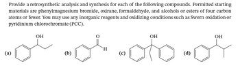 Provide a retrosynthetic analysis and synthesis for each of the following compounds. Permitted starting
materials are phenylmagnesium bromide, oxirane, formaldehyde, and alcohols or esters of four carbon
atoms or fewer. You may use any inorganic reagents and oxidizing conditions such as Swern oxidation or
pyridinium chlorochromate (PCC).
(a)
OH
OH
-of-oto-or
(b)
H
(c)
(d)
OH