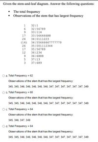 Given the stem-and-leaf diagram. Answer the following questions:
• The total frequency
• Observations of the stem that has largest frequency
32 |1
6.
32156789
331114
33156666688
3410111223
34 155666667777779
351001112344
35156789
361234
9.
17
(14)
26
17
12
3616888
37|13
371689
O a. Total Frequency = 62
Observations of the stem that has the largest frequency:
345, 345, 346, 346, 346, 346, 346, 347, 347, 347, 347, 347, 347, 349
O b. Total Frequency = 60
Observations of the stem that has the largest frequency:
345, 345, 346, 346, 346, 346, 346, 347, 347, 347, 347, 347, 347, 349
O. Total Frequency 64
Observations of the stem that has the largest frequency:
345, 346, 347, 349
O d. Total Frequency = 64
Observations of the stem that has the largest frequency:
345, 345, 346, 346, 346, 346, 346, 347, 347, 347, 347, 347, 347, 349
H21 21
